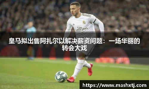 皇马拟出售阿扎尔以解决薪资问题：一场华丽的转会大戏